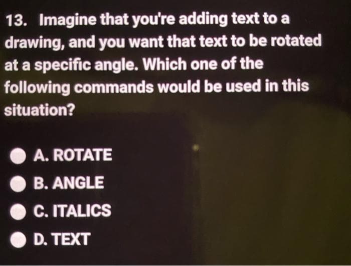 13. Imagine that you're adding text to a
drawing, and you want that text to be rotated
at a specific angle. Which one of the
following commands would be used in this
situation?
A. ROTATE
B. ANGLE
C. ITALICS
D. TEXT
