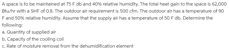 A space is to be maintained at 75 F db and 40% relative humidity. The total heat gain to the space is 62,000
Btu/hr with a SHF of 0.8. The outdoor air requirement is 500 cfm. The outdoor air has a temperature of 90
F and 50% relative humidity. Assume that the supply air has a temperature of 50 F db. Determine the
following:
a. Quantity of supplied air
b. Capacity of the cooling coil
c. Rate of moisture removal from the dehumidification element
