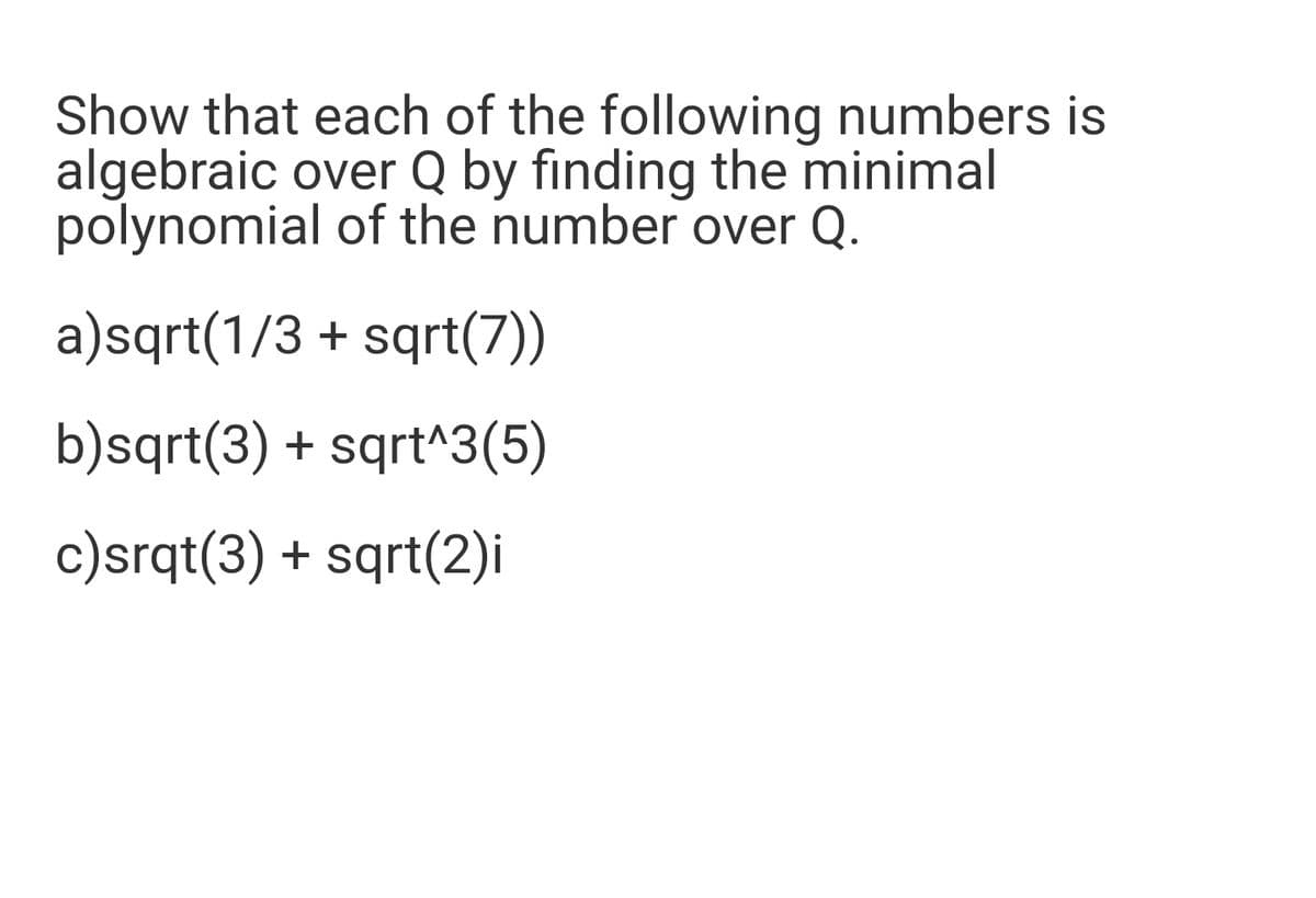 Show that each of the following numbers is
algebraic over Q by finding the minimal
polynomial of the number over Q.
a)sqrt(1/3 + sqrt(7))
b)sqrt(3) + sqrt^3(5)
c)srqt(3) + sqrt(2)i
