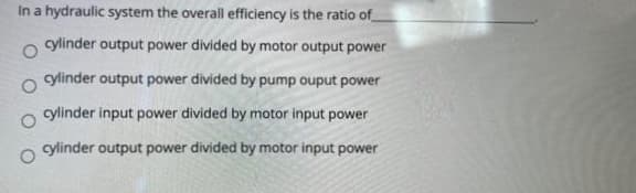 In a hydraulic system the overall efficiency is the ratio of
cylinder output power divided by motor output power
cylinder output power divided by pump ouput power
cylinder input power divided by motor input power
cylinder output power divided by motor input power
