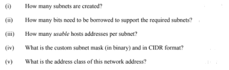 (i)
How many subnets are created?
(ii)
How many bits need to be borrowed to support the required subnets?
(iii)
How many usable hosts addresses per subnet?
(iv)
What is the custom subnet mask (in binary) and in CIDR format?
(v)
What is the address class of this network address?
