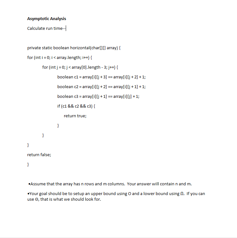 Asymptotic Analysis
Calculate run time-
private static boolean horizontal(char[][] array) {
for (int i = 0; i< array.length; i++) {
for (int j= 0; j< aray[0].length - 3; j++) {
boolean cl = array[i][j +3] == array[i][j +2] + 1;
boolean c2 = array[i][j + 2] == array[i]lj + 1] + 1;
boolean c3 = array[i][j + 1] == array[i][] + 1;
if (c1 && c2 && c3) {
return true;
}
}
}
return false;
}
•Assume that the array has n rows and m columns. Your answer will contain n and m.
•Your goal should be to setup an upper bound using O and a lower bound using N. If you can
use O, that is what we should look for.
