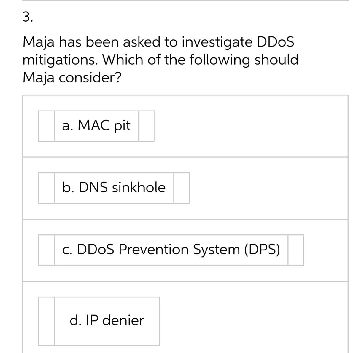 3.
Maja has been asked to investigate DD0S
mitigations. Which of the following should
Maja consider?
а. МАС pit
b. DNS sinkhole
c. DDOS Prevention System (DPS)
d. IP denier
