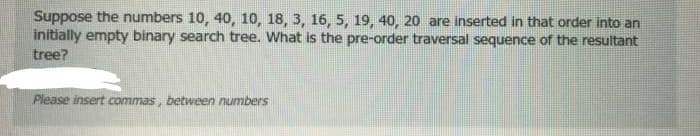 Suppose the numbers 10, 40, 10, 18, 3, 16, 5, 19, 40, 20 are inserted in that order into an
initially empty binary search tree. What is the pre-order traversal sequence of the resultant
tree?
Please insert commas, between numbers
