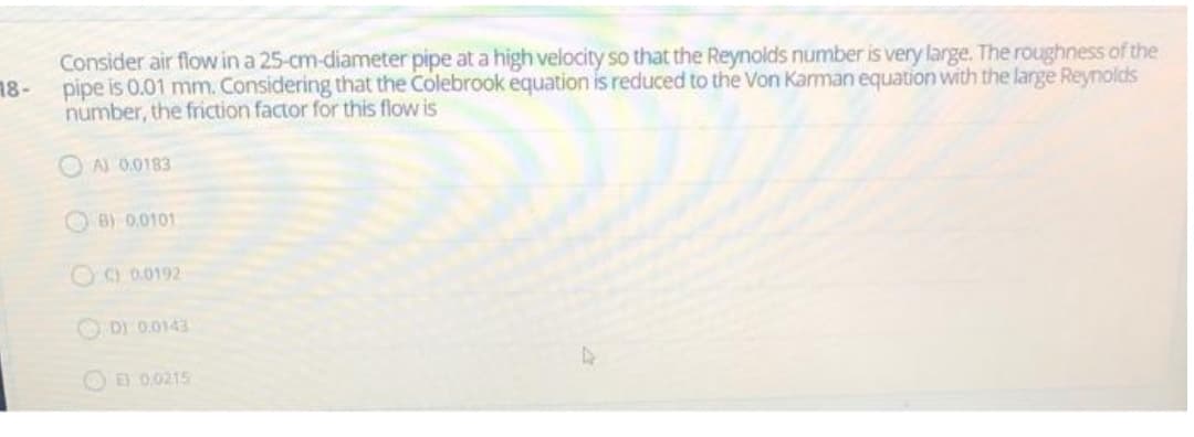 Consider air flow in a 25-cm-diameter pipe at a high velocity so that the Reynolds number is very large. The roughness of the
18-
pipe is 0.01 mm. Considering that the Colebrook equation is reduced to the Von Kaman equation with the large Reynolds
number, the friction factor for this flow is
O A) 0.0183
O B) 0.0101
O9 0.0192
O D) 0.0143
O E 0.0215
