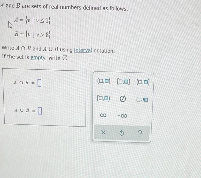 A and B are sets of real numbers defined as follows.
1= {v | v<1}
B= {v | v> 8}
Write A N Band AUB using interval notation.
If the set is empty, write Ø.
0
(0,0) (0,0) (CO,0)
ANB =
[0,0)
DVO
AUB =
00
-00
