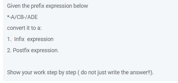 Given the prefix expression below
*-A/CB-/ADE
convert it to a:
1. Infix expression
2. Postfix expression.
Show your work step by step ( do not just write the answer!!).
