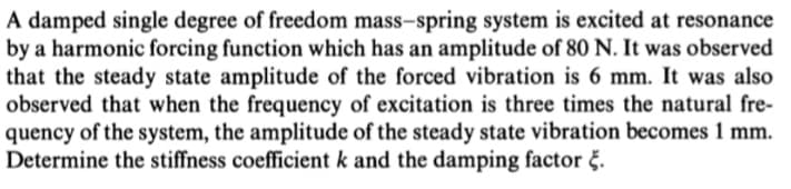 A damped single degree of freedom mass-spring system is excited at resonance
by a harmonic forcing function which has an amplitude of 80 N. It was observed
that the steady state amplitude of the forced vibration is 6 mm. It was also
observed that when the frequency of excitation is three times the natural fre-
quency of the system, the amplitude of the steady state vibration becomes 1 mm.
Determine the stiffness coefficient k and the damping factor š.
