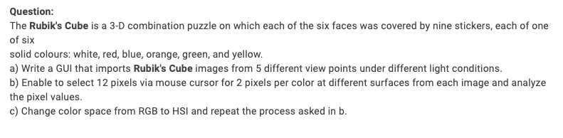 Question:
The Rubik's Cube is a 3-D combination puzzle on which each of the six faces was covered by nine stickers, each of one
of six
solid colours: white, red, blue, orange, green, and yellow.
a) Write a GUI that imports Rubik's Cube images from 5 different view points under different light conditions.
b) Enable to select 12 pixels via mouse cursor for 2 pixels per color at different surfaces from each image and analyze
the pixel values.
c) Change color space from RGB to HSI and repeat the process asked in b.
