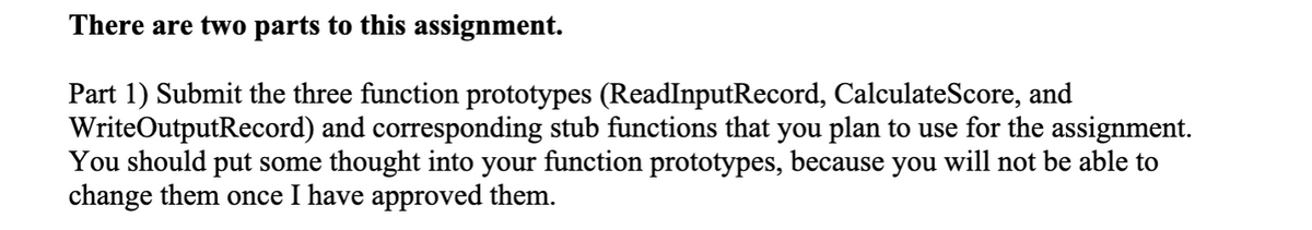 There are two parts to this assignment.
Part 1) Submit the three function prototypes (ReadInputRecord, CalculateScore, and
WriteOutputRecord) and corresponding stub functions that you plan to use for the assignment.
You should put some thought into your function prototypes, because you will not be able to
change them once I have approved them.
