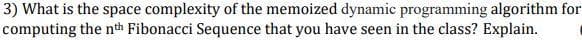 3) What is the space complexity of the memoized dynamic programming algorithm for
computing the nth Fibonacci Sequence that you have seen in the class? Explain.
