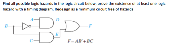 Find all possible logic hazards in the logic circuit below, prove the existence of at least one logic
hazard with a timing diagram. Redesign as a minimum circuit free of hazards
B-
F= AB'+BC
