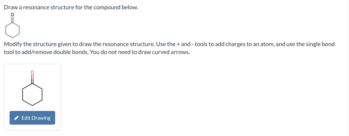 Draw a resonance structure for the compound below.
Modify the structure given to draw the resonance structure. Use the + and - tools to add charges to an atom, and use the single bond
tool to add/remove double bonds. You do not need to draw curved arrows.
Edit Drawing