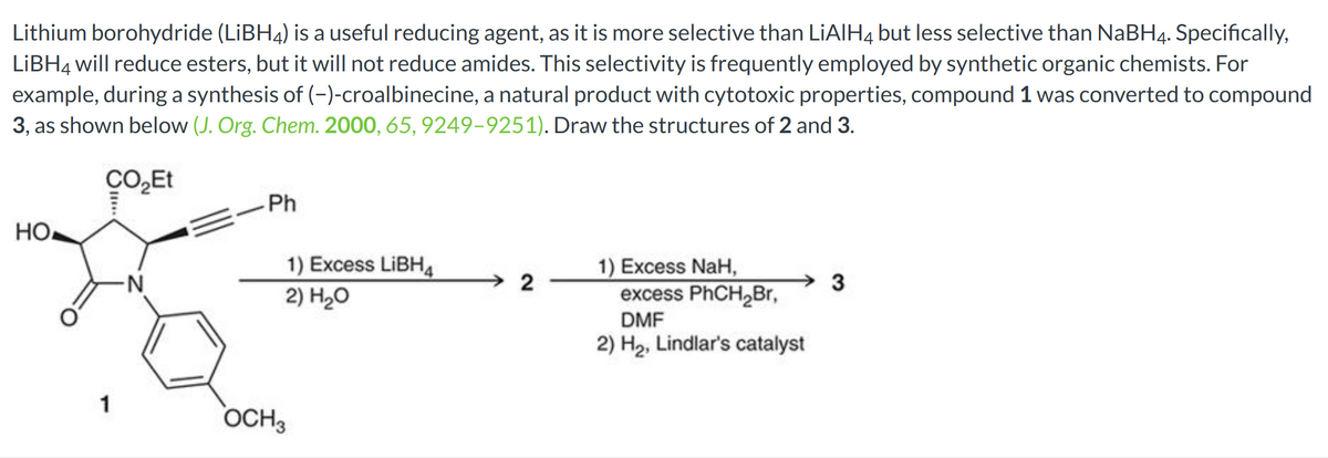 Lithium borohydride (LiBH4) is a useful reducing agent, as it is more selective than LIAIH4 but less selective than NaBH4. Specifically,
LiBH4 will reduce esters, but it will not reduce amides. This selectivity is frequently employed by synthetic organic chemists. For
example, during a synthesis of (-)-croalbinecine, a natural product with cytotoxic properties, compound 1 was converted to compound
3, as shown below (J. Org. Chem. 2000, 65, 9249-9251). Draw the structures of 2 and 3.
CO₂Et
но-
1
-N
Ph
1) Excess LiBH4
2) H₂O
OCH 3
2
1) Excess NaH,
excess PhCH₂Br,
DMF
2) H₂, Lindlar's catalyst
3