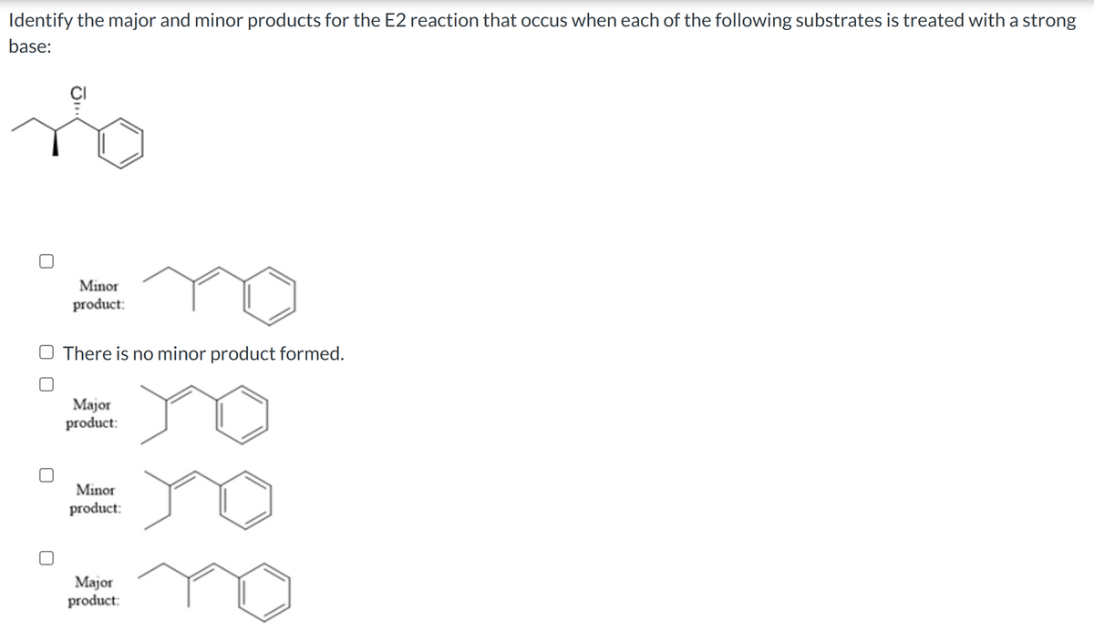 Identify the major and minor products for the E2 reaction that occus when each of the following substrates is treated with a strong
base:
Minor
product:
O There is no minor product formed.
Major
product:
Minor
product:
Major
product: