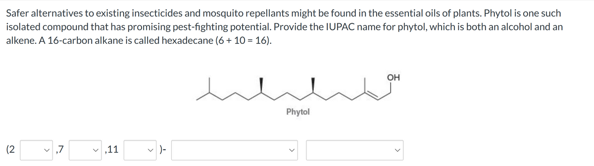 Safer alternatives to existing insecticides and mosquito repellants might be found in the essential oils of plants. Phytol is one such
isolated compound that has promising pest-fighting potential. Provide the IUPAC name for phytol, which is both an alcohol and an
alkene. A 16-carbon alkane is called hexadecane (6 + 10 = 16).
(2
>
,7
,11
✓ ) -
Phytol
JO
OH