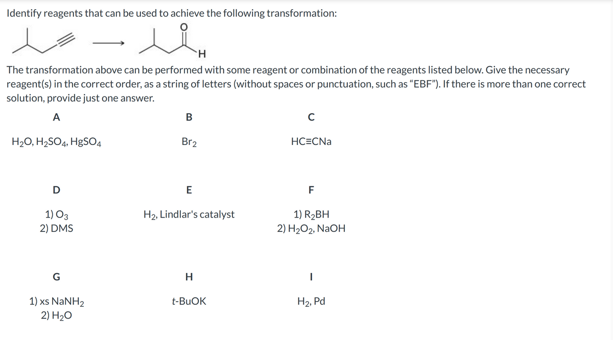 Identify reagents that can be used to achieve the following transformation:
H₂O, H₂SO4, HgSO4
The transformation above can be performed with some reagent or combination of the reagents listed below. Give the necessary
reagent(s) in the correct order, as a string of letters (without spaces or punctuation, such as "EBF"). If there is more than one correct
solution, provide just one answer.
A
D
1) 03
2) DMS
G
سعد
1) xs NaNH2
2) H₂O
B
Br2
E
H
H₂, Lindlar's catalyst
H
t-BuOK
с
HC=CNa
F
1) R₂BH
2) H₂O2, NaOH
I
H₂, Pd