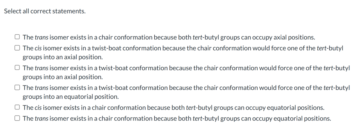 Select all correct statements.
The trans isomer exists in a chair conformation because both tert-butyl groups can occupy axial positions.
The cis isomer exists in a twist-boat conformation because the chair conformation would force one of the tert-butyl
groups into an axial position.
O The trans isomer exists in a twist-boat conformation because the chair conformation would force one of the tert-butyl
groups into an axial position.
The trans isomer exists in a twist-boat conformation because the chair conformation would force one of the tert-butyl
groups into an equatorial position.
The cis isomer exists in a chair conformation because both tert-butyl groups can occupy equatorial positions.
☐ The trans isomer exists in a chair conformation because both tert-butyl groups can occupy equatorial positions.