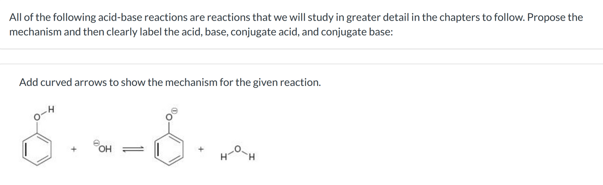 All of the following acid-base reactions are reactions that we will study in greater detail in the chapters to follow. Propose the
mechanism and then clearly label the acid, base, conjugate acid, and conjugate base:
Add curved arrows to show the mechanism for the given reaction.
H
8.--8-2
OH
H