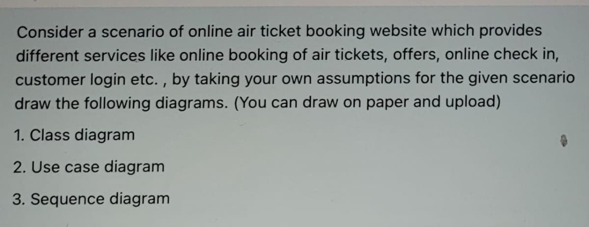 Consider a scenario of online air ticket booking website which provides
different services like online booking of air tickets, offers, online check in,
customer login etc. , by taking your own assumptions for the given scenario
draw the following diagrams. (You can draw on paper and upload)
1. Class diagram
2. Use case diagram
3. Sequence diagram
