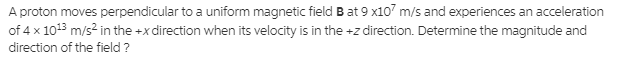 A proton moves perpendicular to a uniform magnetic field B at 9 x107 m/s and experiences an acceleration
of 4 x 1013 m/s? in the +x direction when its velocity is in the +z direction. Determine the magnitude and
direction of the field ?
