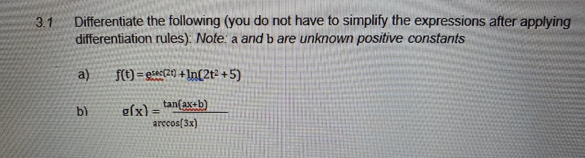 31
Differentiate the following (you do not have to simplify the expressions after applying
differentiation rules) Note a and b are unknown positive constants
a)
f(t) = ess20) + In(2t +5)
