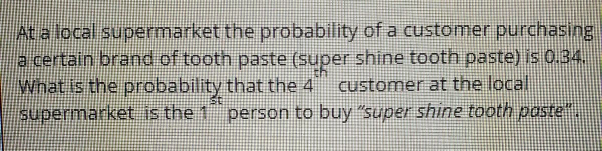 At a local supermarket the probability of a customer purchasing
a certain brand of tooth paste (super shine tooth paste) is 0.34.
What is the probability that the 4
supermarket is the 1 person to buy "super shine tooth paste".
customer at the local
