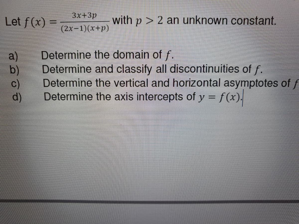 3x+3p
Let f(x) =
with p> 2 an unknown constant.
%3D
(2x-1)(x+p)
a)
Determine the domain of f.
b)
Determine and classify all discontinuities of f.
c)
Determine the vertical and horizontal asymptotes of f
d)
Determine the axis intercepts of y = f(x).
%3D
