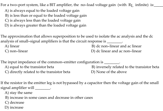 For a two-port system, like a BIT amplifier, the no-load voltage gain (with RL infinite) is:
A) is always equal to the loaded voltage gain
B) is less than or equal to the loaded voltage gain
C) is always less than the loaded voltage gain
D) is always greater than the loaded voltage gain
The approximation that allows superposition to be used to isolate the ac analysis and the de
analysis of small-signal amplifiers is that the circuit response is
A) linear
C) non-linear
B) dc non-linear and ac linear
D) de linear and ac non-linear
The input impedance of the common-emitter configuration is,
A) equal to the transistor beta
C) directly related to the transistor beta
B) inversely related to the transistor beta
D) None of the above
If the resistor in the emitter leg is not bypassed by a capacitor then the voltage gain of the small
signal amplifier wil _
A) stay the same
B) increase in some cases and decrease in other cases
C) decrease
D) increase
