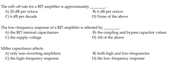 The roll-off rate for a BJT amplifier is approximately,
A) 20 dB per octave
C) 6 dB per decade
B) 6 dB per octave
D) None of the above
The low-frequency response of a BJT amplifier is affected by -
A) the BJT internal capacitances
C) the supply voltage
B) the coupling and bypass capacitor values
D) All of the above
Miller capacitance affects
A) only non-inverting amplifiers
C) the high-frequency response
B) both high and low-frequencies
D) the low-frequency response
