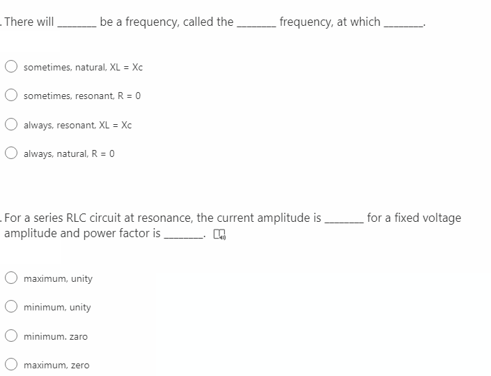 . There will
be a frequency, called the
frequency, at which
sometimes, natural, XL = Xc
sometimes, resonant, R = 0
always, resonant, XL = Xc
O always, natural, R = 0
for a fixed voltage
.For a series RLC circuit at resonance, the current amplitude is
amplitude and power factor is
maximum, unity
O minimum, unity
minimum. zaro
maximum, zero
