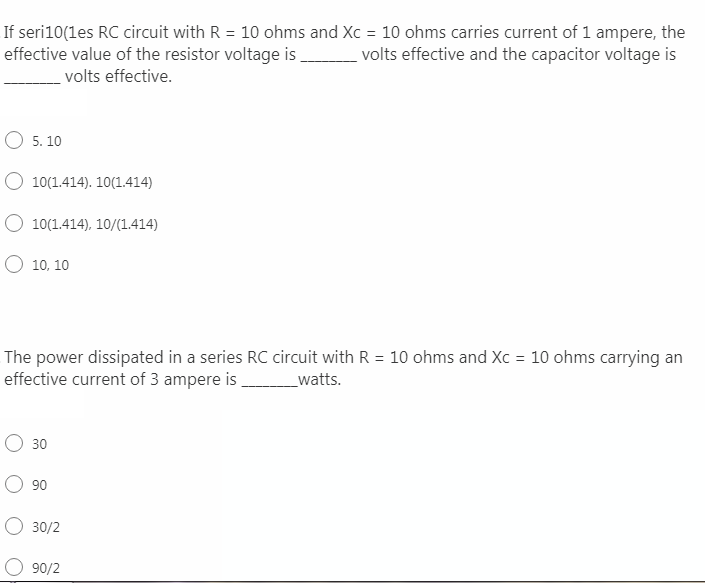 If seri10(1es RC circuit with R = 10 ohms and Xc = 10 ohms carries current of 1 ampere, the
volts effective and the capacitor voltage is
%3D
effective value of the resistor voltage is
volts effective.
O 5. 10
O 10(1.414). 10(1.414)
O 10(1.414), 10/(1.414)
О 10. 10
The power dissipated in a series RC circuit with R = 10 ohms and Xc = 10 ohms carrying an
effective current of 3 ampere is
_watts.
30
90
O 30/2
90/2
