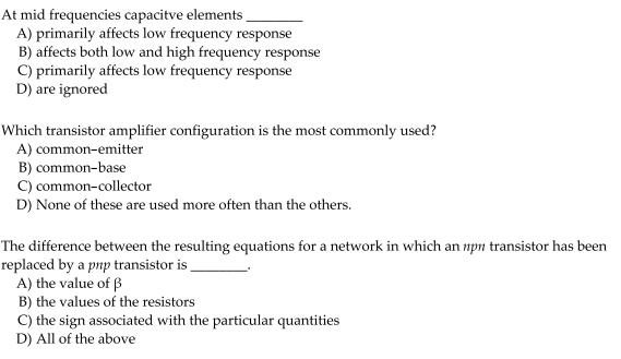 At mid frequencies capacitve elements
A) primarily affects low frequency response
B) affects both low and high frequency response
C) primarily affects low frequency response
D) are ignored
Which transistor amplifier configuration is the most commonly used?
A) common-emitter
B) common-base
C) common-collector
D) None of these are used more often than the others.
The difference between the resulting equations for a network in which an npn transistor has been
replaced by a pnp transistor is
A) the value of ß
B) the values of the resistors
C) the sign associated with the particular quantities
D) All of the above
