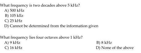 What frequency is two decades above 5 kHz?
A) 500 kHz
B) 105 kllz
C) 25 kHz
D) Cannot be determined from the information given
What frequency lies four octaves above 1 kHz?
A) 9 kHz
C) 16 kHz
B) 8 kHz
D) None of the above
