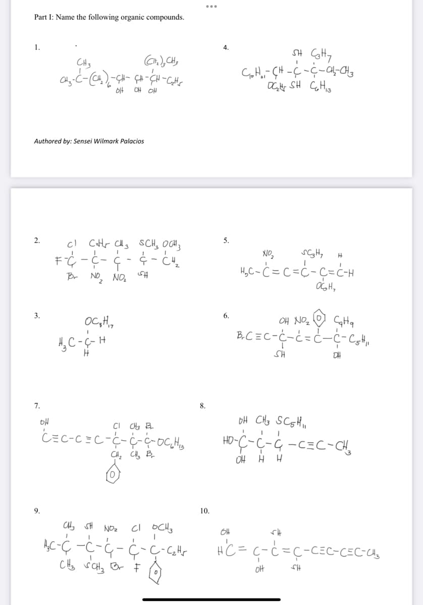 Part I: Name the following organic compounds.
1.
SH CHy
4.
CH3
OH OH
Authored by: Sensei Wilmark Palacios
c CHr Chs SCH, OCH}
2.
5.
H,C-ċ = C=c-ç=ċH
OGH,
Br NO, NO,
SH
3.
6.
OC,H,
BC=C-C-と=C-C-Coth
H, C-G-H
SH
7.
8.
HO-
CH, CH, B
OH
0,
9.
10.
NOz
3-コーブー
CHo viCHa Br E
HC = c-c=ç-CEC-CEC-U,
OH
HJ
