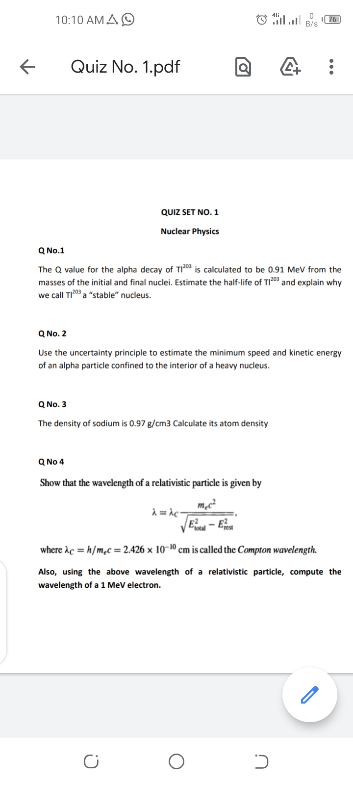 10:10 AM A O
O il B/s
76
Quiz No. 1.pdf
QUIZ SET NO. 1
Nuclear Physics
Q No.1
The Q value for the alpha decay of TI203 is calculated to be 0.91 MeV from the
masses of the initial and final nuclei. Estimate the half-life of TI203 and explain why
we call TI203 a “stable" nucleus.
Q No. 2
Use the uncertainty principle to estimate the minimum speed and kinetic energy
of an alpha particle confined to the interior of a heavy nucleus.
Q No. 3
The density of sodium is 0.97 g/cm3 Calculate its atom density
Q No 4
Show that the wavelength of a relativistic particle is given by
m,c²
d = \c-
E- Eret
V Ctotal
where Ac = h/mc = 2.426 × 10-10 cm is called the Compton wavelength.
Also, using the above wavelength of a relativistic particle, compute the
wavelength of a 1 MeV electron.
