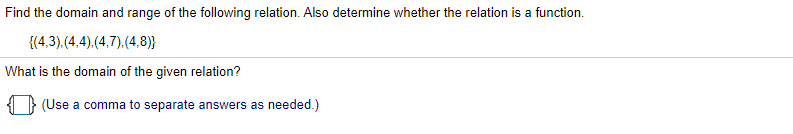 Find the domain and range of the following relation. Also determine whether the relation is a function.
{(4,3).(4,4),(4,7).(4,8)}
What is the domain of the given relation?
(Use a comma to separate answers as needed.)
