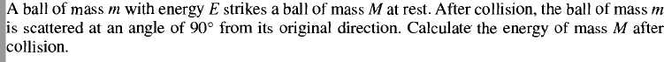 A ball of mass m with energy E strikes a ball of mass M at rest. After collision, the ball of mass m
is scattered at an angle of 90° from its original direction. Calculate the energy of mass M after
collision.
