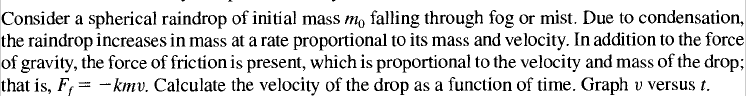 Consider a spherical raindrop of initial mass mo falling through fog or mist. Due to condensation,
the raindrop increases in mass at a rate proportional to its mass and velocity. In addition to the force
of gravity, the force of friction is present, which is proportional to the velocity and mass of the drop;
that is, F, = -kmv. Calculate the velocity of the drop as a function of time. Graph v versus t.
