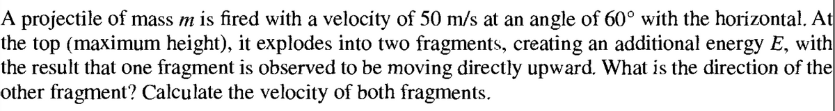 A projectile of mass m is fired with a velocity of 50 m/s at an angle of 60° with the horizontal. At
the top (maximum height), it explodes into two fragments, creating an additional energy E, with
the result that one fragment is observed to be moving directly upward. What is the direction of the
other fragment? Calculate the velocity of both fragments.
