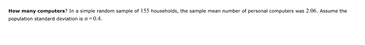 How many computers? In a simple random sample of 155 households, the sample mean number of personal computers was 2.06. Assume the
population standard deviation is σ = 0.4.