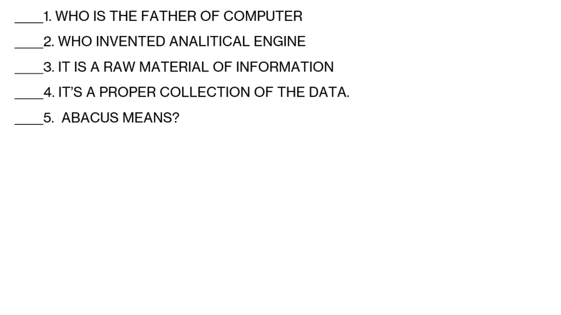 1. WHO IS THE FATHER OF COMPUTER
2. WHO INVENTED ANALITICAL ENGINE
3. IT IS A RAW MATERIAL OF INFORMATION
4. IT'S A PROPER COLLECTION OF THE DATA.
5. ABACUS MEANS?
