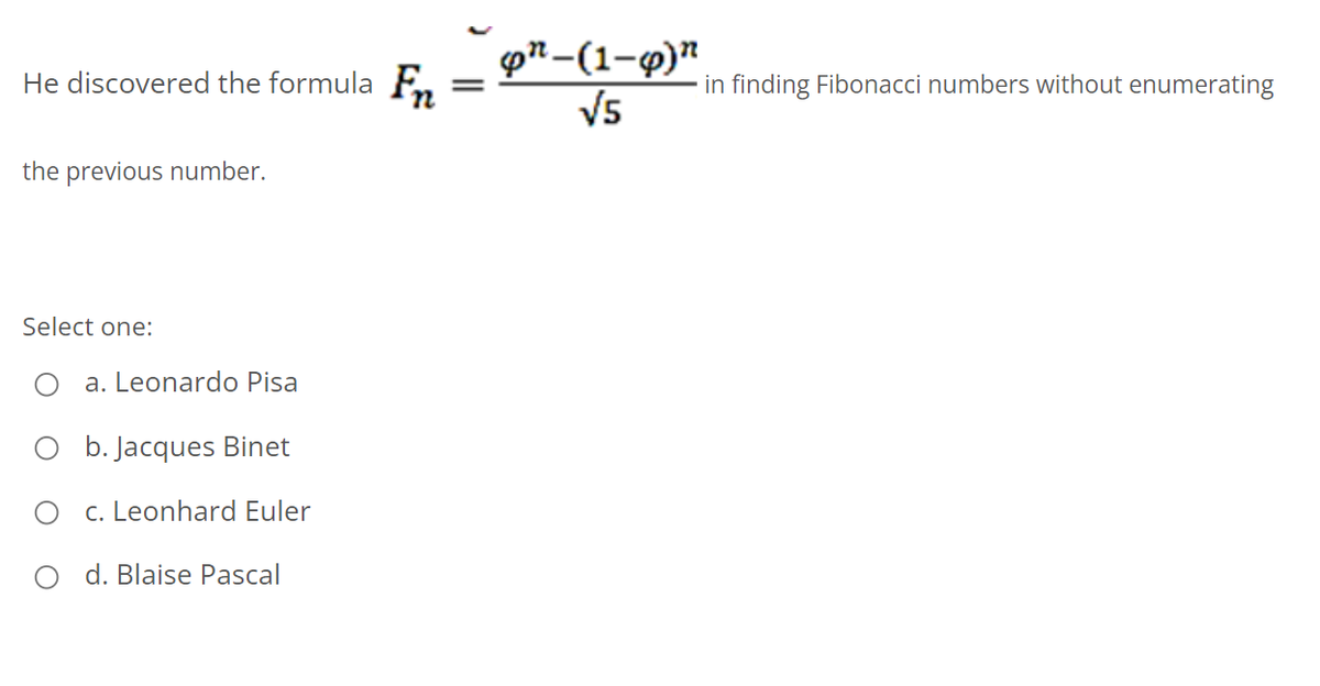 pn-(1-9)"
V5
He discovered the formula Fn
in finding Fibonacci numbers without enumerating
the previous number.
Select one:
O a. Leonardo Pisa
O b. Jacques Binet
c. Leonhard Euler
O d. Blaise Pascal
