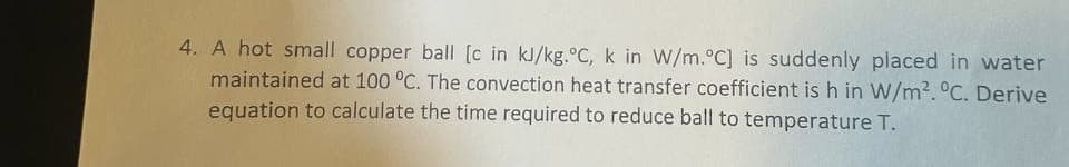 4. A hot small copper ball [c in kJ/kg.°C, k in W/m.°C] is suddenly placed in water
maintained at 100 °C. The convection heat transfer coefficient is h in W/m². °C. Derive
equation to calculate the time required to reduce ball to temperature T.