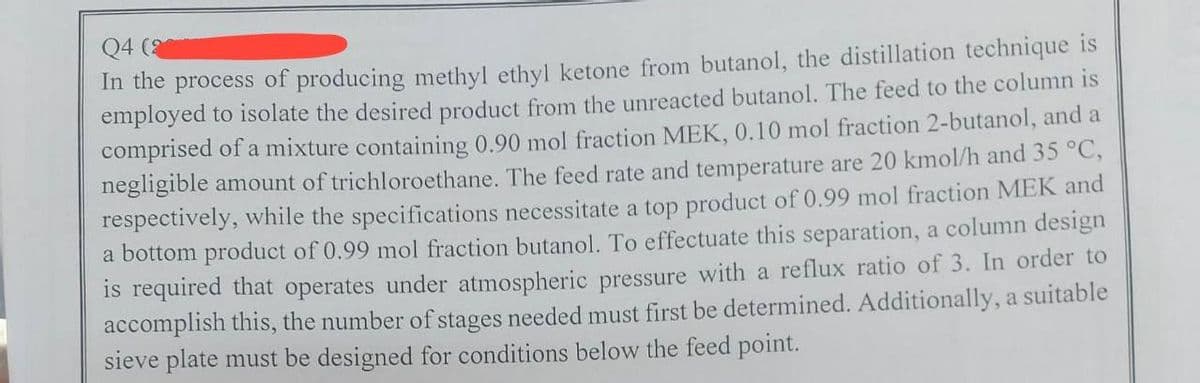 Q4 (2
In the process of producing methyl ethyl ketone from butanol, the distillation technique is
employed to isolate the desired product from the unreacted butanol. The feed to the column is
comprised of a mixture containing 0.90 mol fraction MEK, 0.10 mol fraction 2-butanol, and a
negligible amount of trichloroethane. The feed rate and temperature are 20 kmol/h and 35 °C,
respectively, while the specifications necessitate a top product of 0.99 mol fraction MEK and
a bottom product of 0.99 mol fraction butanol. To effectuate this separation, a column design
is required that operates under atmospheric pressure with a reflux ratio of 3. In order to
accomplish this, the number of stages needed must first be determined. Additionally, a suitable
sieve plate must be designed for conditions below the feed point.