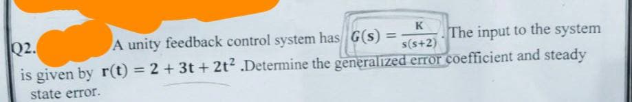 K
A unity feedback control system has G(s) =
The input to the system
s(s+2)
Q2.
is given by r(t) = 2 + 3t+ 2t² .Determine the generalized error coefficient and steady
state error.