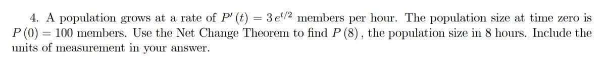 4. A population grows at a rate of P' (t) = 3 et/2 members per hour. The population size at time zero is
P (0) = 100 members. Use the Net Change Theorem to find P (8), the population size in 8 hours. Include the
units of measurement in your answer.