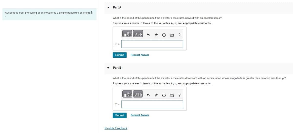 Suspended from the ceiling of an elevator is a simple pendulum of length L
Part A
What is the period of this pendulum if the elevator accelerates upward with an acceleration a?
Express your answer in terms of the variables L, a, and appropriate constants.
ΠΙΑΣΦ
T =
Submit Request Answer
Part B
What is the period of this pendulum if the elevator accelerates downward with an acceleration whose magnitude is greater than zero but less than g?
Express your answer in terms of the variables L, a, and appropriate constants.
T =
Submit
V ΑΣΦ
Provide Feedback
?
Request Answer
?