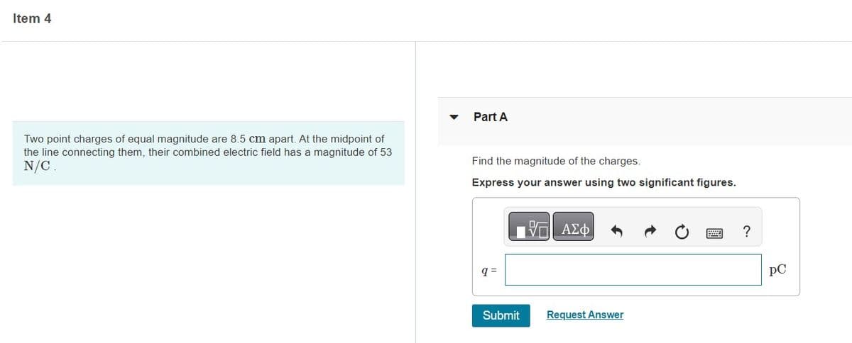 Item 4
Two point charges of equal magnitude are 8.5 cm apart. At the midpoint of
the line connecting them, their combined electric field has a magnitude of 53
N/C.
Part A
Find the magnitude of the charges.
Express your answer using two significant figures.
q=
Submit
- ΑΣΦ
Request Answer
?
PC