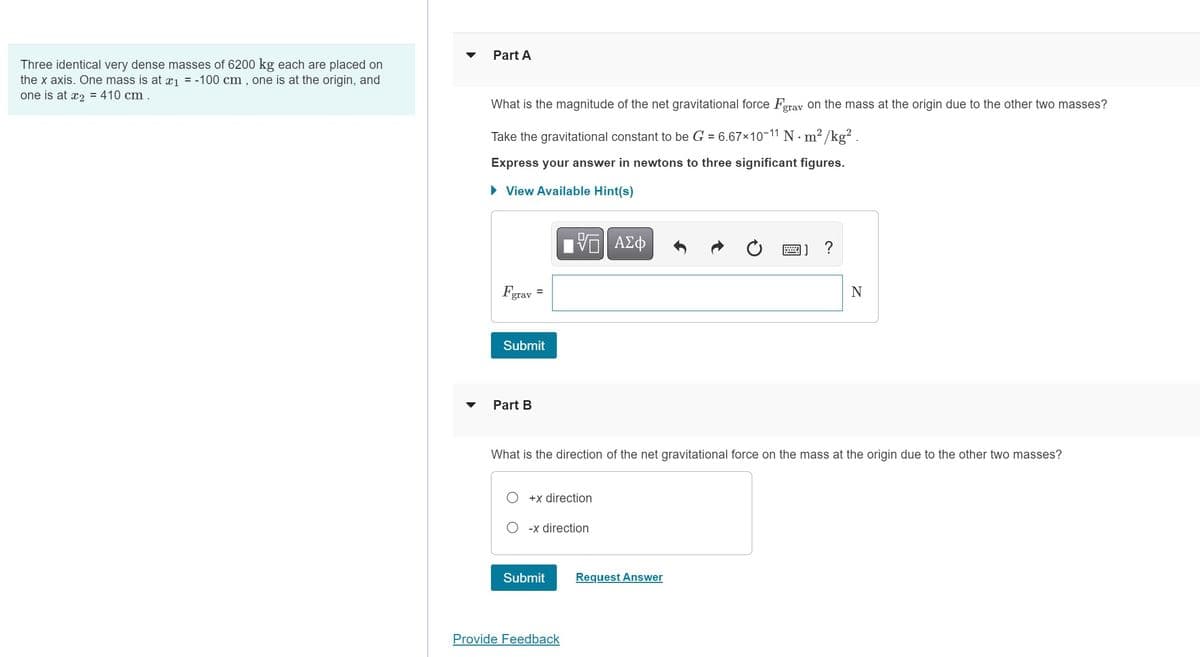 Three identical very dense masses of 6200 kg each are placed on
the x axis. One mass is at x₁ = -100 cm, one is at the origin, and
one is at x₂ = 410 cm.
Part A
What is the magnitude of the net gravitational force Fgrav on the mass at the origin due to the other two masses?
2
Take the gravitational constant to be G = 6.67×10-11 N·m²/kg².
Express your answer in newtons to three significant figures.
► View Available Hint(s)
grav
=
Submit
Part B
% ΑΣΦ
+x direction
What is the direction of the net gravitational force on the mass at the origin due to the other two masses?
-x direction
Submit
Provide Feedback
?
Request Answer
N